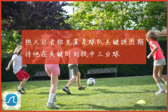 热火记者称克莱是球队关键拼图期待他在关键时刻投中三分球
